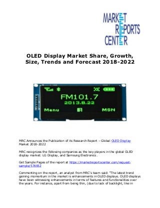 OLED Display Market Share, Growth,
Size, Trends and Forecast 2018-2022
MRC Announces the Publication of its Research Report – Global OLED Display
Market 2018-2022
MRC recognizes the following companies as the key players in the global OLED
display market: LG Display, and Samsung Electronics.
Get Sample Pages of the report at https://marketreportscenter.com/request-
sample/576952
Commenting on the report, an analyst from MRC’s team said: “The latest trend
gaining momentum in the market is enhancements in OLED displays. OLED displays
have been witnessing enhancements in terms of features and functionalities over
the years. For instance, apart from being thin, (due to lack of backlight, like in
 
