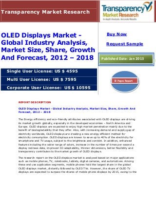 Transparency Market Research



OLED Displays Market -                                                   Buy Now

Global Industry Analysis,                                                Request Sample
Market Size, Share, Growth
And Forecast, 2012 – 2018                                            Published Date: Jan 2013


 Single User License: US $ 4595

 Multi User License: US $ 7595                                                 72 Pages Report

 Corporate User License: US $ 10595


     REPORT DESCRIPTION

     OLED Displays Market - Global Industry Analysis, Market Size, Share, Growth And
     Forecast, 2012 – 2018

     The Energy efficiency and eco-friendly attributes associated with OLED displays are driving
     its market growth globally, especially in the developed economies – North America and
     Europe. OLED displays are expected to enjoy high market penetration mainly due to the
     benefit of biodegradability that they offer. Also, with increasing demand and supply gap of
     electricity worldwide, OLED displays are creating a new energy efficient method for
     electricity consumption. OLED displays are known to save up to 40% of the electricity for
     smartphone and TV usage, subject to the brightness and content. In addition, enhanced
     features including the wider range of colors, increase in the number of times per second a
     display redraws data, improved 3D adaptability, thinner dimensions, better flexibility and
     transparency contributes to the market growth of OLED displays.

     The research report on the OLED displays market is analyzed based on major applications
     such as mobile phones, TV, notebooks, tablets, digital cameras, and automotives. Among
     these end use application segments, mobile phones hold the largest share in the global
     OLED displays market, distantly followed by OLED TVs. However, the share of OLED TV
     displays are expected to surpass the shares of mobile phone displays by 2015, owing to the
 