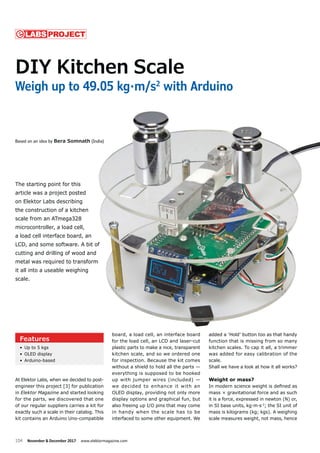 104 November & December 2017 www.elektormagazine.com
At Elektor Labs, when we decided to post-
engineer this project [3] for publication
in Elektor Magazine and started looking
for the parts, we discovered that one
of our regular suppliers carries a kit for
exactly such a scale in their catalog. This
kit contains an Arduino Uno-compatible
added a ‘Hold’ button too as that handy
function that is missing from so many
kitchen scales. To cap it all, a trimmer
was added for easy calibration of the
scale.
Shall we have a look at how it all works?
Weight or mass?
In modern science weight is deﬁned as
mass × gravitational force and as such
it is a force, expressed in newton (N) or,
in SI base units, kg·m·s-2
; the SI unit of
mass is kilograms (kg; kgs). A weighing
scale measures weight, not mass, hence
board, a load cell, an interface board
for the load cell, an LCD and laser-cut
plastic parts to make a nice, transparent
kitchen scale, and so we ordered one
for inspection. Because the kit comes
without a shield to hold all the parts —
everything is supposed to be hooked
up with jumper wires (included) —
we decided to enhance it with an
OLED display, providing not only more
display options and graphical fun, but
also freeing up I/O pins that may come
in handy when the scale has to be
interfaced to some other equipment. We
DIY Kitchen Scale
Weigh up to 49.05 kg·m/s2
with Arduino
Based on an idea by Bera Somnath (India)
The starting point for this
article was a project posted
on Elektor Labs describing
the construction of a kitchen
scale from an ATmega328
microcontroller, a load cell,
a load cell interface board, an
LCD, and some software. A bit of
cutting and drilling of wood and
metal was required to transform
it all into a useable weighing
scale.
PROJECTLABS
Features
• Up to 5 kgs
• OLED display
• Arduino-based
added a ‘Hold’ button too as that handyboard, a load cell, an interface board
a Somnath (India)
for this
ct posted
scribing
a kitchen
ega328
oad cell,
e board, an
tware. A bit of
of wood and
to transform
weighing
 