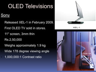 Sony
• Released XEL-1 in February 2009.

• First OLED TV sold in stores.

• 11'' screen, 3mm thin
• Rs.2,50,000

• Weighs approximately 1.9 kg

• Wide 178 degree viewing angle
• 1,000,000:1 Contrast ratio
 