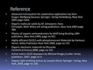 Reference
   Advanced microsystem for automotive applications by Sven
    Kruger, Wolfgang Gessner, Springer- Verlag Heidelberg, New York
    2001 page no62.
   Organic molecule solids by M. Schwoerer, Hans
    Christoph, Wolf, Wiley vch verlag publishers ,New York,2007,page
    389
   Physics of organic semiconductors by Wolf Gang Brutling ,VBH
    publishers, New York,1999, page no 451
   Highly efficient OLED,S with phosphorescent Materials by Hartmut
    Versin, Wiley Publishers New York 2000, page no 121
   Organic electronic materials by Riccardo
    Farchichi,G.Grosso,2000, page no 135
   Active matric OLED displayers by Michael Kroger,Cuviller Verlay
    publishers ,2007, page no 4
   Organic light emitting divices by Joseph Shinar-Springer- Verlag, New
    York, 2004, page no 150
 