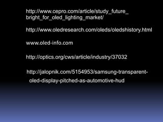 http://www.cepro.com/article/study_future_
bright_for_oled_lighting_market/

http://www.oledresearch.com/oleds/oledshistory.html

www.oled-info.com

http://optics.org/cws/article/industry/37032

http://jalopnik.com/5154953/samsung-transparent-
 oled-display-pitched-as-automotive-hud
 