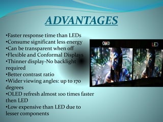 ADVANTAGES
•Faster response time than LEDs
•Consume significant less energy
•Can be transparent when off
•Flexible and Conformal Displays
•Thinner display-No backlight
required
•Better contrast ratio
•Wider viewing angles: up to 170
degrees
•OLED refresh almost 100 times faster
then LED
•Low expensive than LED due to
lesser components
 