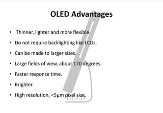 OLED Advantages
• Thinner, lighter and more flexible.
• Do not require backlighting like LCDs.
• Can be made to larger sizes.
• Large fields of view, about 170 degrees.
• Faster response time.
• Brighter.
• High resolution, <5μm pixel size.
 