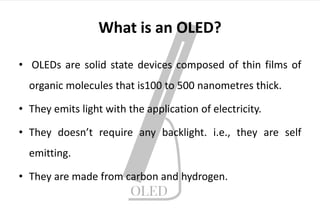 What is an OLED?
• OLEDs are solid state devices composed of thin films of
organic molecules that is100 to 500 nanometres thick.
• They emits light with the application of electricity.
• They doesn’t require any backlight. i.e., they are self
emitting.
• They are made from carbon and hydrogen.
 
