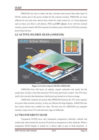 OLED
PMOLEDs are easy to make, but they consume more power than other types of
OLED, mainly due to the power needed for the external circuitry. PMOLEDs are most
efficient for text and icons and are best suited for small screens (2- to 3-inch diagonal)
such as those you find in cell phones, PDAs and MP3 players. Even with the external
circuitry, passive-matrix OLEDs consume less battery power than the LCDs that currently
power these devices.

4.2 ACTIVE-MATRIX OLED (AMOLED)

Figure 4.2:Active-matrix OLED (AMOLED)
AMOLEDs have full layers of cathode, organic molecules and anode, but the
anode layer overlays a thin film transistor (TFT) array that forms a matrix. The TFT array
itself is the circuitry that determines which pixels get turned on to form an image.
AMOLEDs consume less power than PMOLEDs because the TFT array requires
less power than external circuitry, so they are efficient for large displays. AMOLEDs also
have faster refresh rates suitable for video. The best uses for AMOLEDs are computer
monitors, large-screen TVs and electronic signs or billboards.

4.3 TRANSPARENT OLED
Transparent OLEDs have only transparent components (substrate, cathode and
anode) and, when turned off, are up to 85 percent as transparent as their substrate. When a
transparent OLED display is turned on, it allows light to pass in both directions. A
DEPT OF ECE, CBIT, KOLAR

2014

Page 10

 