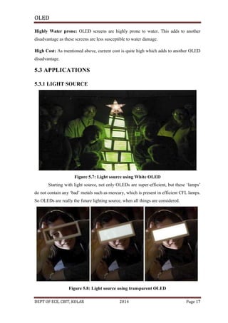 OLED
Highly Water prone: OLED screens are highly prone to water. This adds to another
disadvantage as these screens are less susceptible to water damage.
High Cost: As mentioned above, current cost is quite high which adds to another OLED
disadvantage.

5.3 APPLICATIONS
5.3.1 LIGHT SOURCE

Figure 5.7: Light source using White OLED
Starting with light source, not only OLEDs are super-efficient, but these ‘lamps’
do not contain any ‘bad’ metals such as mercury, which is present in efficient CFL lamps.
So OLEDs are really the future lighting source, when all things are considered.

Figure 5.8: Light source using transparent OLED
DEPT OF ECE, CBIT, KOLAR

2014

Page 17

 