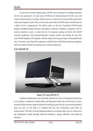 OLED
In the race to win the display prize, OLEDs, have emerged as a leading contender
for the next generation. As stake sales of billions of cellular phones for both voice and
visual communication as wireless Internet access is forecast to exceed wired connections
in the next couple of years. Plus, in five years retail sales for PDAs alone will increase by
a factor of five, surpassing the 80 million mark. As the list of potential OLED based
displays handheld, digital cameras, camcorders, automotive displays, computers and TV
screens continue to grow, so does the list of companies getting involved with OLED
research, production and commercialization. Experts predict that during the next few
years OLED displays will explode, with the market increasing in leaps of around 60% per
year. Currently, more than 80 companies worldwide have OLED development programs
and over a third of them are gearing up for volume production.

5.3.2 OLED TV

Figure 5.9: Sony OLED TV
Lighting manufacturers are constantly looking for ways to distinguish themselves
in an industry comprised of light bulbs and fluorescent tubes that sell mostly on price.
Potential differentiators might include the initial price paid, but for conventional products
these are now so low that it is unlikely that any new technology could offer an
improvement. With this in mind, lighting producers are seeking other ways to stand out in
the marketplace mostly through improved aesthetics, energy efficiency and improved
lifetimes.
DEPT OF ECE, CBIT, KOLAR

2014

Page 18

 