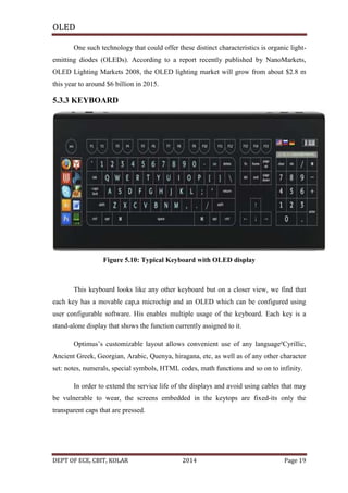 OLED
One such technology that could offer these distinct characteristics is organic lightemitting diodes (OLEDs). According to a report recently published by NanoMarkets,
OLED Lighting Markets 2008, the OLED lighting market will grow from about $2.8 m
this year to around $6 billion in 2015.

5.3.3 KEYBOARD

Figure 5.10: Typical Keyboard with OLED display

This keyboard looks like any other keyboard but on a closer view, we find that
each key has a movable cap,a microchip and an OLED which can be configured using
user configurable software. His enables multiple usage of the keyboard. Each key is a
stand-alone display that shows the function currently assigned to it.
Optimus’s customizable layout allows convenient use of any language²Cyrillic,
Ancient Greek, Georgian, Arabic, Quenya, hiragana, etc, as well as of any other character
set: notes, numerals, special symbols, HTML codes, math functions and so on to infinity.
In order to extend the service life of the displays and avoid using cables that may
be vulnerable to wear, the screens embedded in the keytops are fixed-its only the
transparent caps that are pressed.

DEPT OF ECE, CBIT, KOLAR

2014

Page 19

 