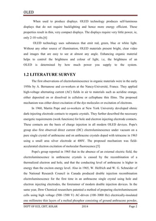 OLED
When used to produce displays. OLED technology produces self-luminous
displays that do not require backlighting and hence more energy efficient. These
properties result in thin, very compact displays. The displays require very little power, ie,
only 2-10 volts.[6]
OLED technology uses substances that emit red, green, blue or white light.
Without any other source of illumination, OLED materials present bright, clear video
and images that are easy to see at almost any angle. Enhancing organic material
helps to control the brightness and colour of light, i.e, the brightness of an
OLED

is

determined

by

how

much

power

you

supply

to

the

system.

1.2 LITERATURE SURVEY
The first observations of electroluminescence in organic materials were in the early
1950s by A. Bernanose and co-workers at the Nancy-Université, France. They applied
high-voltage alternating current (AC) fields in air to materials such as acridine orange,
either deposited on or dissolved in cellulose or cellophane thin films. The proposed
mechanism was either direct excitation of the dye molecules or excitation of electrons.
In 1960, Martin Pope and co-workers at New York University developed ohmic
dark-injecting electrode contacts to organic crystals. They further described the necessary
energetic requirements (work functions) for hole and electron injecting electrode contacts.
These contacts are the basis of charge injection in all modern OLED devices. Pope's
group also first observed direct current (DC) electroluminescence under vacuum on a
pure single crystal of anthracene and on anthracene crystals doped with tetracene in 1963
using a small area silver electrode at 400V. The proposed mechanism was fieldaccelerated electron excitation of molecular fluorescence.[5]
Pope's group reported in 1965 that in the absence of an external electric field, the
electroluminescence in anthracene crystals is caused by the recombination of a
thermalized electron and hole, and that the conducting level of anthracene is higher in
energy than the exciton energy level. Also in 1965, W. Helfrich and W. G. Schneider of
the National Research Council in Canada produced double injection recombination
electroluminescence for the first time in an anthracene single crystal using hole and
electron injecting electrodes, the forerunner of modern double injection devices. In the
same year, Dow Chemical researchers patented a method of preparing electroluminescent
cells using high voltage (500–1500 V) AC-driven (100–3000 Hz) electrically-insulated
one millimetre thin layers of a melted phosphor consisting of ground anthracene powder,
DEPT OF ECE, CBIT, KOLAR

2014

Page 2

 