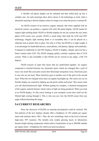 OLED
A flexible cell phone display can be unfurled and then rolled back up into a
cylinder case. An early prototype show above shows E ink technology at work, what is
absolutely amazing is that the display retains its image even when the power is turned off.
An OLED consists of an emissive organic material, that when supplied with an
electrical current, can produce a superior full color flat panel display. OLED stands for
organic light emitting diode. OLED or flexible displays do not use crystals the way smart
phone LCD screen uses crystals. OLED is much better than both the LCD and CRT
technology. Organic light emitting diode is so incredibly thin; it can be placed on a
substrate such as plastic film or glass. Not only is it thin, but OLED is so light weight, it
is an advantage for hand-held devices, smart phones, cell phones, laptops and notebooks.
Compared to traditional or old CRT displays, OLED is brighter, sharper and even has a
better contrast than LCD. The OLED imaging quality certainly surpasses that of LCD
screens. What is also incredible is that OLED can be viewed at any angle, a full 170
degrees.
OLED consists of super thin layers that are sandwiched together. An organic
compound is inserted between two electrodes layers which are arranged like a grid of
ways very much like your patio screen door that keeps mosquitoes away. Electricity goes
to one wire on one layer. More electricity goes to another wire of the grid on the second
layer. When the two charged wires meet, an organic layerlights up. The colors you see on
flexible display are created by lighting up sub pixels within each pixel. This causes what
you call electroluminescent light. Without getting too complex, a chemical arrangement
of the organic material dictates which colors of light are being produced. When you look
at an OLED display, it's like you're looking at your mosquito screen door itself not the
filtered light coming through it. This is why you can view the OLED screen from any
angle without distorting the image.

5.4 CURRENT RESEARCHES
Since the discovery of OLEDs an amazing development could be realized. The
first patterns of the new displays already offer a brightness of 150 candela per square
meter and contrasts above 100:1. Thus, the new technology starts at the level of present
high-value TFT monitors. The initially only weakly glowing layers in laboratories
became bright shining components which achieve luminosities of up to 200.000 candela
per square meter - a brightness for which you need sun glasses.
DEPT OF ECE, CBIT, KOLAR

2014

Page 21

 