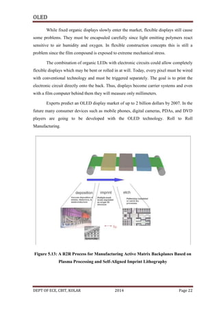 OLED
While fixed organic displays slowly enter the market, flexible displays still cause
some problems. They must be encapsuled carefully since light emitting polymers react
sensitive to air humidity and oxygen. In flexible construction concepts this is still a
problem since the film compound is exposed to extreme mechanical stress.
The combination of organic LEDs with electronic circuits could allow completely
flexible displays which may be bent or rolled in at will. Today, every pixel must be wired
with conventional technology and must be triggered separately. The goal is to print the
electronic circuit directly onto the back. Thus, displays become carrier systems and even
with a film computer behind them they will measure only millimeters.
Experts predict an OLED display market of up to 2 billion dollars by 2007. In the
future many consumer devices such as mobile phones, digital cameras, PDAs, and DVD
players are going to be developed with the OLED technology. Roll to Roll
Manufacturing.

Figure 5.13: A R2R Process for Manufacturing Active Matrix Backplanes Based on
Plasma Processing and Self-Aligned Imprint Lithography

DEPT OF ECE, CBIT, KOLAR

2014

Page 22

 