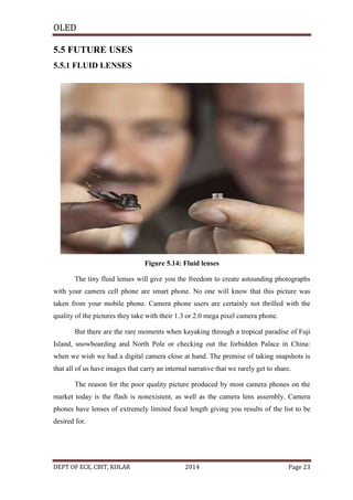 OLED
5.5 FUTURE USES
5.5.1 FLUID LENSES

Figure 5.14: Fluid lenses
The tiny fluid lenses will give you the freedom to create astounding photographs
with your camera cell phone are smart phone. No one will know that this picture was
taken from your mobile phone. Camera phone users are certainly not thrilled with the
quality of the pictures they take with their 1.3 or 2.0 mega pixel camera phone.
But there are the rare moments when kayaking through a tropical paradise of Fuji
Island, snowboarding and North Pole or checking out the forbidden Palace in China:
when we wish we had a digital camera close at hand. The premise of taking snapshots is
that all of us have images that carry an internal narrative that we rarely get to share.
The reason for the poor quality picture produced by most camera phones on the
market today is the flash is nonexistent, as well as the camera lens assembly. Camera
phones have lenses of extremely limited focal length giving you results of the list to be
desired for.

DEPT OF ECE, CBIT, KOLAR

2014

Page 23

 