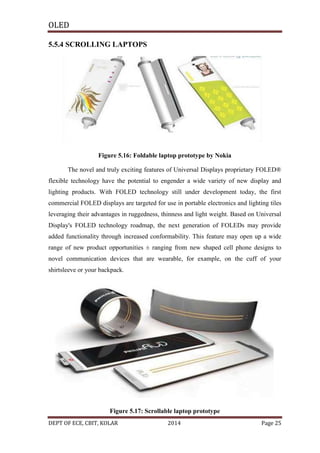 OLED
5.5.4 SCROLLING LAPTOPS

Figure 5.16: Foldable laptop prototype by Nokia
The novel and truly exciting features of Universal Displays proprietary FOLED®
flexible technology have the potential to engender a wide variety of new display and
lighting products. With FOLED technology still under development today, the first
commercial FOLED displays are targeted for use in portable electronics and lighting tiles
leveraging their advantages in ruggedness, thinness and light weight. Based on Universal
Display's FOLED technology roadmap, the next generation of FOLEDs may provide
added functionality through increased conformability. This feature may open up a wide
range of new product opportunities ± ranging from new shaped cell phone designs to
novel communication devices that are wearable, for example, on the cuff of your
shirtsleeve or your backpack.

Figure 5.17: Scrollable laptop prototype
DEPT OF ECE, CBIT, KOLAR

2014

Page 25

 