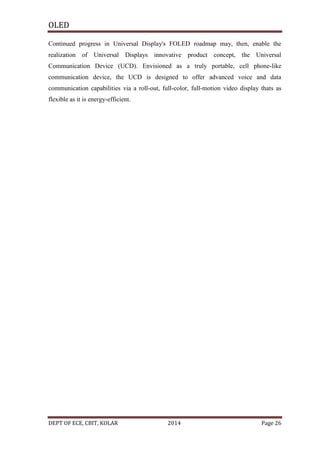 OLED
Continued progress in Universal Display's FOLED roadmap may, then, enable the
realization of Universal Displays innovative product concept, the Universal
Communication Device (UCD). Envisioned as a truly portable, cell phone-like
communication device, the UCD is designed to offer advanced voice and data
communication capabilities via a roll-out, full-color, full-motion video display thats as
flexible as it is energy-efficient.

DEPT OF ECE, CBIT, KOLAR

2014

Page 26

 