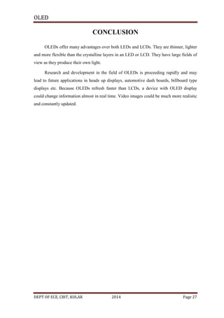 OLED

CONCLUSION
OLEDs offer many advantages over both LEDs and LCDs. They are thinner, lighter
and more flexible than the crystalline layers in an LED or LCD. They have large fields of
view as they produce their own light.
Research and development in the field of OLEDs is proceeding rapidly and may
lead to future applications in heads up displays, automotive dash boards, billboard type
displays etc. Because OLEDs refresh faster than LCDs, a device with OLED display
could change information almost in real time. Video images could be much more realistic
and constantly updated.

DEPT OF ECE, CBIT, KOLAR

2014

Page 27

 