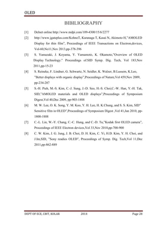 OLED

BIBILIOGRAPHY
[1]

Delnet online http://www.mdpi.com/109-4300/15/6/2277

[2]

http://www.jgateplus.com/KohnoT, Kuranaga T, Kasai N, Akimoto H,”AMOLED
Display for thin film”, Proceedings of IEEE Transactions on Electron,devices,
Vol-60,No11,Nov 2013,pp-378-396

[3]

S. Yamazaki, J. Koyama, Y. Yamamoto, K. Okamoto,”Overview of OLED
Display Technology.” Proceedings of.SID Symp. Dig. Tech, Vol 183,Nov
2011,pp-15-23

[4]

S. Reineke, F. Lindner, G. Schwartz, N. Seidler, K. Walzer, B.Lussem, K.Leo,
”Better displays with organic display”,Proceedings of Nature,Vol 459,Nov 2009,
pp-234-287

[5]

S.-H. Pieh, M.-S. Kim, C.-J. Sung, J.-D. Seo, H.-S. Choi,C.-W. Han, Y.-H. Tak,
SID,”AMOLED materials and OLED displays”,Proceedings of Symposium
Digest,Vol 40,Dec 2009, pp-903-1888

[6]

M. W. Lee, O. K. Song, Y. M. Koo, Y. H. Lee, H. K.Chung, and S. S. Kim, SID”
Sensitive film in OLED”,Proceedings of Symposium Digest ,Vol 41,Jan 2010, pp1800-1888

[7]

C.-L. Lin, W.-Y. Chang, C.-C. Hung, and C.-D. Tu,”Kodak first OLED camera”,
Proceedings of IEEE Electron devices,Vol 33,Nov 2010,pp-700-900

[8]

C. W. Kim, J. G. Jung, J. B. Choi, D. H. Kim, C. Yi, H.D. Kim, Y. H. Choi, and
J.Im,SID, ”Sony readies OLED”, Proceedings of Symp. Dig. Tech,Vol 11,Dec
2011,pp-862-889

DEPT OF ECE, CBIT, KOLAR

2014

Page 28

 