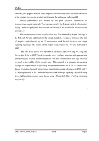 OLED
tetracene, and graphite powder. Their proposed mechanism involved electronic excitation
at the contacts between the graphite particles and the anthracene molecules.[4]
Device performance was limited by the poor electrical conductivity of
contemporary organic materials. This was overcome by the discovery and development of
highly conductive polymers. For more on the history of such materials, see conductive
polymers.[1]
Electroluminescence from polymer films was first observed by Roger Partridge at
the National Physical Laboratory in the United Kingdom. The device consisted of a film
of poly(n- vinylcarbazole) up to 2.2 micrometres thick located between two charge
injecting electrodes. The results of the project were patented in 1975 and published in
1983.
The first diode device was reported at Eastman Kodak by Ching W. Tang and
Steven Van Slyke in 1987.This device used a novel two-layer structure with separate hole
transporting and electron transporting layers such that recombination and light emission
occurred in the middle of the organic layer. This resulted in a reduction in operating
voltage and improvements in efficiency and led to the current era of OLED research and
device production.Research into polymer electroluminescence culminated in 1990 with J.
H. Burroughes et al. at the Cavindish laboratory in Cambridge reporting a high efficiency
green light-emitting polymer based device using 100 nm thick films of poly(p-phenylene
vinylene).[2]

DEPT OF ECE, CBIT, KOLAR

2014

Page 3

 