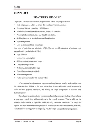 OLED
CHAPTER 2

FEATURES OF OLED
Organic LED has several inherent properties that afford unique possibilities


High brightness is achieved at low drive voltages/current densities.



Operating lifetime exceeding 10,000 hours.



Materials do not need to be crystalline, so easy to fabricate.



Possible to fabricate on glass and flexible substrates.



Self luminescent so no requirement of backlighting.



Higher brightness.



Low operating and turn-on voltage.

Low cost of materials and substrates of OLEDs can provide desirable advantages over
todays liquid crystal displays(LCDs)


High contrast



Low power consumption



Wide operating temperature range



Long operating lifetime



A flexible, thin and light weight



Cost effective manufacturability



Increased brightness



Faster response time for full motion video
Conventional semiconductor components have become smaller and smaller over

the course of time. Silicon is the base material of all microelectronics and is eminently
suited for this purpose. However, the making of larger components is difficult and
therefore costly.
The silicon in semiconductor components has to be mono crystalline; it has to have
a very pure crystal form without defects in the crystal structure. This is achieved by
allowing melted silicon to crystallize under precisely controlled conditions. The larger the
crystal, the more problematic this process is. Plastic does not have any of these problems,
so that semiconducting plastics are paving way for larger semiconductor components.

DEPT OF ECE, CBIT, KOLAR

2014

Page 4

 