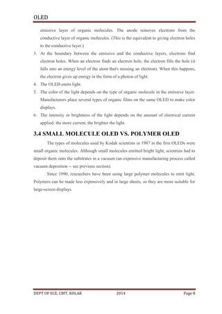 OLED
emissive layer of organic molecules. The anode removes electrons from the
conductive layer of organic molecules. (This is the equivalent to giving electron holes
to the conductive layer.)
3. At the boundary between the emissive and the conductive layers, electrons find
electron holes. When an electron finds an electron hole, the electron fills the hole (it
falls into an energy level of the atom that's missing an electron). When this happens,
the electron gives up energy in the form of a photon of light.
4. The OLED emits light.
5. The color of the light depends on the type of organic molecule in the emissive layer.
Manufacturers place several types of organic films on the same OLED to make color
displays.
6. The intensity or brightness of the light depends on the amount of electrical current
applied: the more current, the brighter the light.

3.4 SMALL MOLECULE OLED VS. POLYMER OLED
The types of molecules used by Kodak scientists in 1987 in the first OLEDs were
small organic molecules. Although small molecules emitted bright light, scientists had to
deposit them onto the substrates in a vacuum (an expensive manufacturing process called
vacuum deposition -- see previous section).
Since 1990, researchers have been using large polymer molecules to emit light.
Polymers can be made less expensively and in large sheets, so they are more suitable for
large-screen displays.

DEPT OF ECE, CBIT, KOLAR

2014

Page 8

 