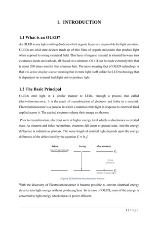 1 | P a g e
1. INTRODUCTION
1.1 What is an OLED?
An OLED is any light emitting diode in which organic layers are responsible for light emission.
OLEDs are solid-state devices made up of thin films of organic molecules that produce light
when exposed to strong electrical field. This layer of organic material is situated between two
electrodes anode and cathode, all placed on a substrate. OLED can be made extremely thin that
is about 200 times smaller than a human hair. The most amazing fact of OLED technology is
that it is active display source meaning that it emits light itself unlike the LCD technology that
is dependent on external backlight unit to produce light.
1.2 The Basic Principal
OLEDs emit light in a similar manner to LEDs, through a process that called
Electroluminescence. It is the result of recombination of electrons and holes in a material.
Electroluminescence is a process in which a material emits light in response to electrical field
applied across it. The excited electrons release their energy as photons.
Prior to recombination, electrons were at higher energy level which is also known as excited
state. As electron and holes recombines, electrons fall down to ground state. And the energy
difference is radiated as photons. The wave length of emitted light depends upon the energy
difference of the defect level by the equation 𝐸 = ℎ. 𝑓
With the discovery of Electroluminescence it became possible to convert electrical energy
directly into light energy without producing heat. So in case of OLED, most of the energy is
converted to light energy which makes it power efficient.
(Figure 1) Radiative Recombination Process
 