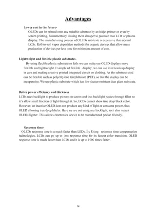 Advantages
Lower cost in the future-
OLEDs can be printed onto any suitable substrate by an inkjet printer or even by
screen printing, fundamentally making them cheaper to produce than LCD or plasma
display. The manufacturing process of OLEDs substrate is expensive than normal
LCSs. Roll-to-roll vapor deposition methods for organic devices that allow mass
production of devices per less time for minimum amount of cost.
Lightweight and flexible plastic substrates-
By using flexible plastic substrate or foils we can make our OLED displays more
flexible and lightweight. Example of flexible display, we can use it in heads up display
in cars and making creative printed integrated circuit on clothing. As the substrate used
can be flexible such as polyethylene terephthalate (PET), so that the display can be
inexpensive. We use plastic substrate which has low shatter resistant than glass substrate.
Better power efficiency and thickness
LCDs uses backlight to produce picture on screen and that backlight passes through filter so
it’s allow small fraction of light through it. So, LCDs cannot show true deep black color.
However, an inactive OLED does not produce any kind of light or consume power, thus
OLED allowing true deep blacks. Here we are not using any backlight, so it also makes
OLEDs lighter. This allows electronics device to be manufactured pocket friendly.
Response time-
OLEDs response time is a much faster than LEDs. By Using response time compensation
technologies, LCDs can go up to 1ms response time for its fastest color transition. OLED
response time is much faster than LCDs and it is up to 1000 times faster.
14
 