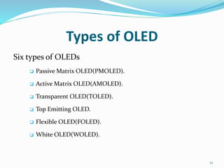 Types of OLED
Six types of OLEDs
 Passive Matrix OLED(PMOLED).
 Active Matrix OLED(AMOLED).
 Transparent OLED(TOLED).
 Top Emitting OLED.
 Flexible OLED(FOLED).
 White OLED(WOLED).
12
 