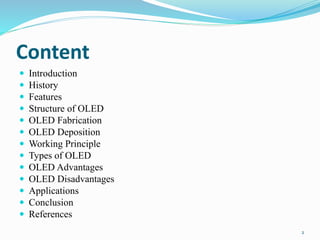 Content
 Introduction
 History
 Features
 Structure of OLED
 OLED Fabrication
 OLED Deposition
 Working Principle
 Types of OLED
 OLED Advantages
 OLED Disadvantages
 Applications
 Conclusion
 References
2
 