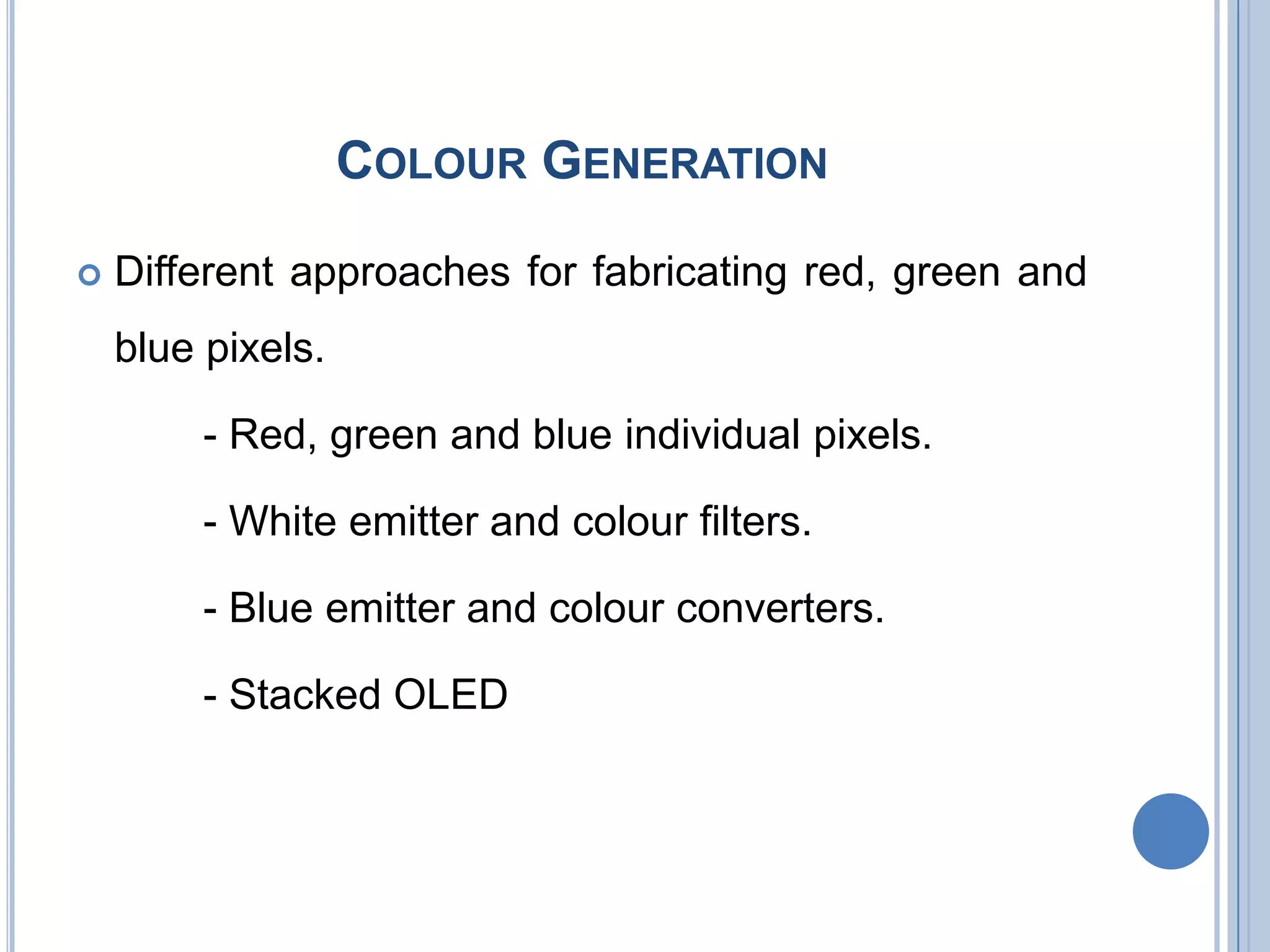COLOUR GENERATION
 Different approaches for fabricating red, green and
blue pixels.
- Red, green and blue individual pixels.
- White emitter and colour filters.
- Blue emitter and colour converters.
- Stacked OLED
 