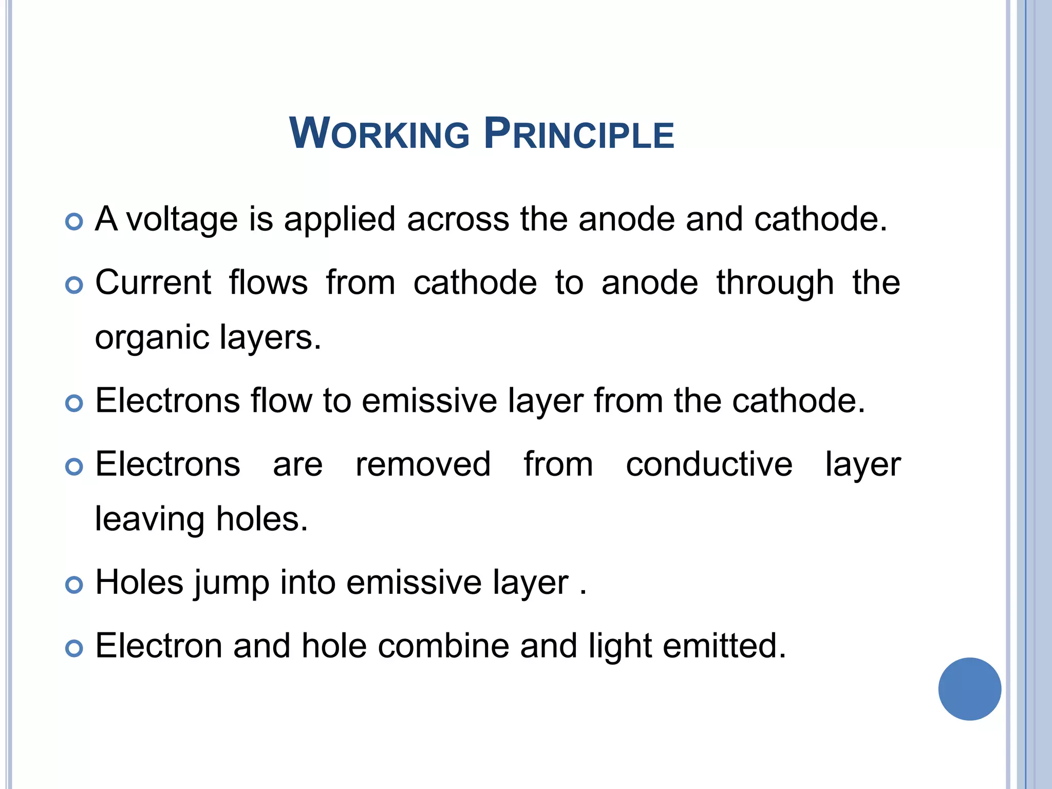 WORKING PRINCIPLE
 A voltage is applied across the anode and cathode.
 Current flows from cathode to anode through the
organic layers.
 Electrons flow to emissive layer from the cathode.
 Electrons are removed from conductive layer
leaving holes.
 Holes jump into emissive layer .
 Electron and hole combine and light emitted.
 