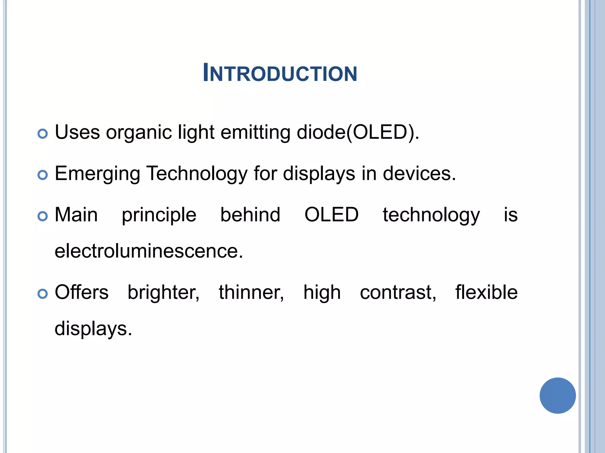 INTRODUCTION
 Uses organic light emitting diode(OLED).
 Emerging Technology for displays in devices.
 Main principle behind OLED technology is
electroluminescence.
 Offers brighter, thinner, high contrast, flexible
displays.
 