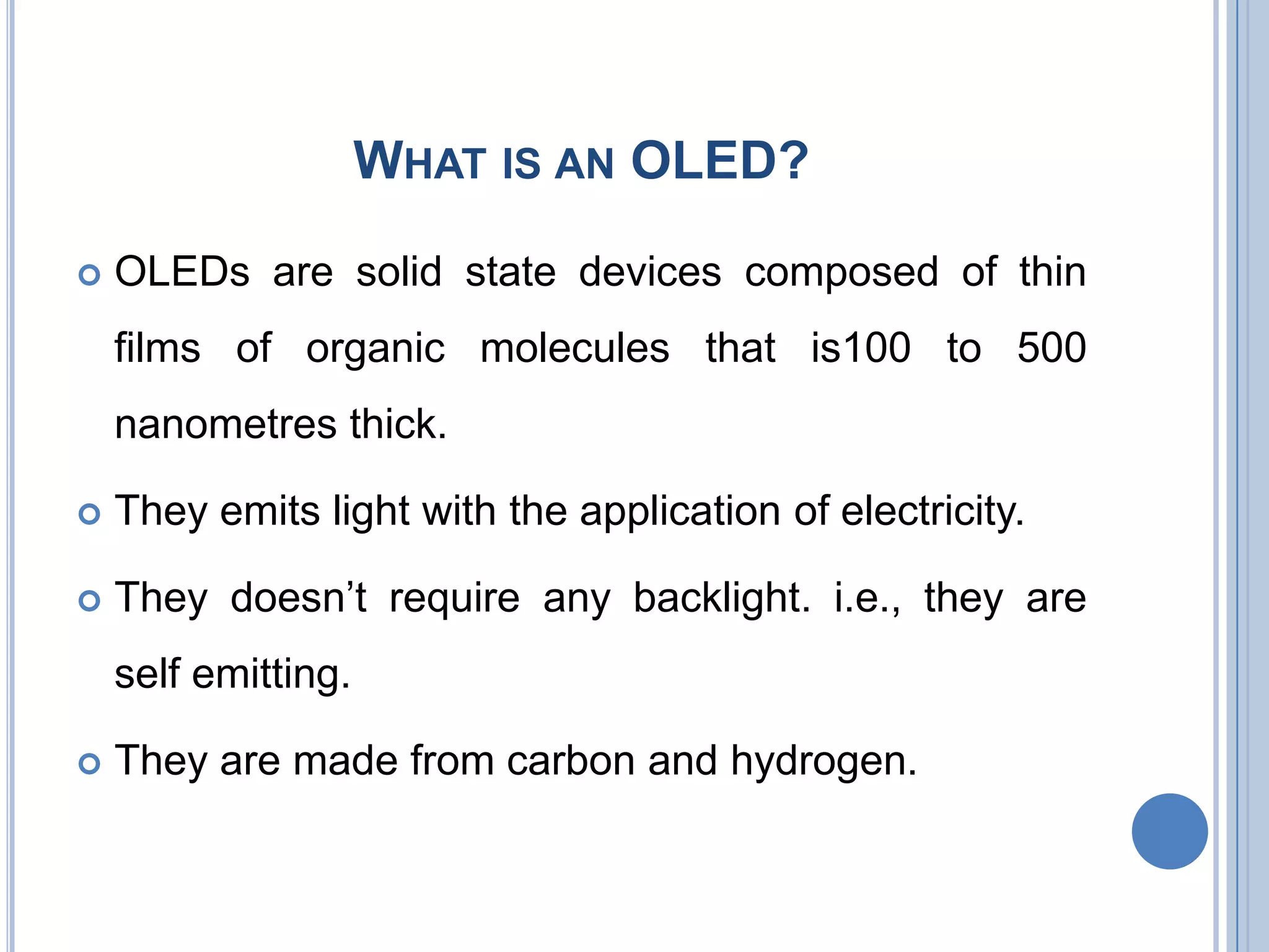WHAT IS AN OLED?
 OLEDs are solid state devices composed of thin
films of organic molecules that is100 to 500
nanometres thick.
 They emits light with the application of electricity.
 They doesn’t require any backlight. i.e., they are
self emitting.
 They are made from carbon and hydrogen.
 