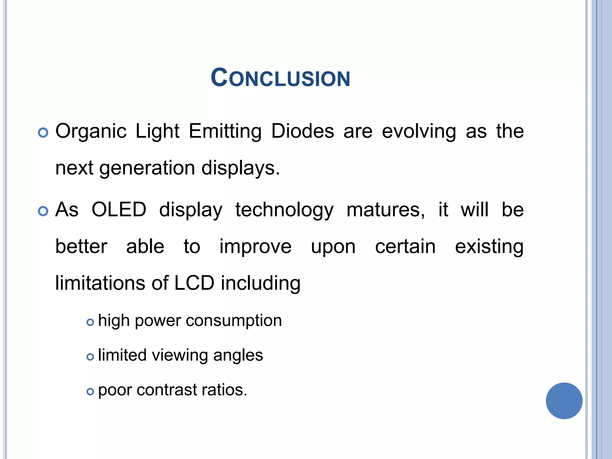 CONCLUSION
 Organic Light Emitting Diodes are evolving as the
next generation displays.
 As OLED display technology matures, it will be
better able to improve upon certain existing
limitations of LCD including
 high power consumption
 limited viewing angles
 poor contrast ratios.
 