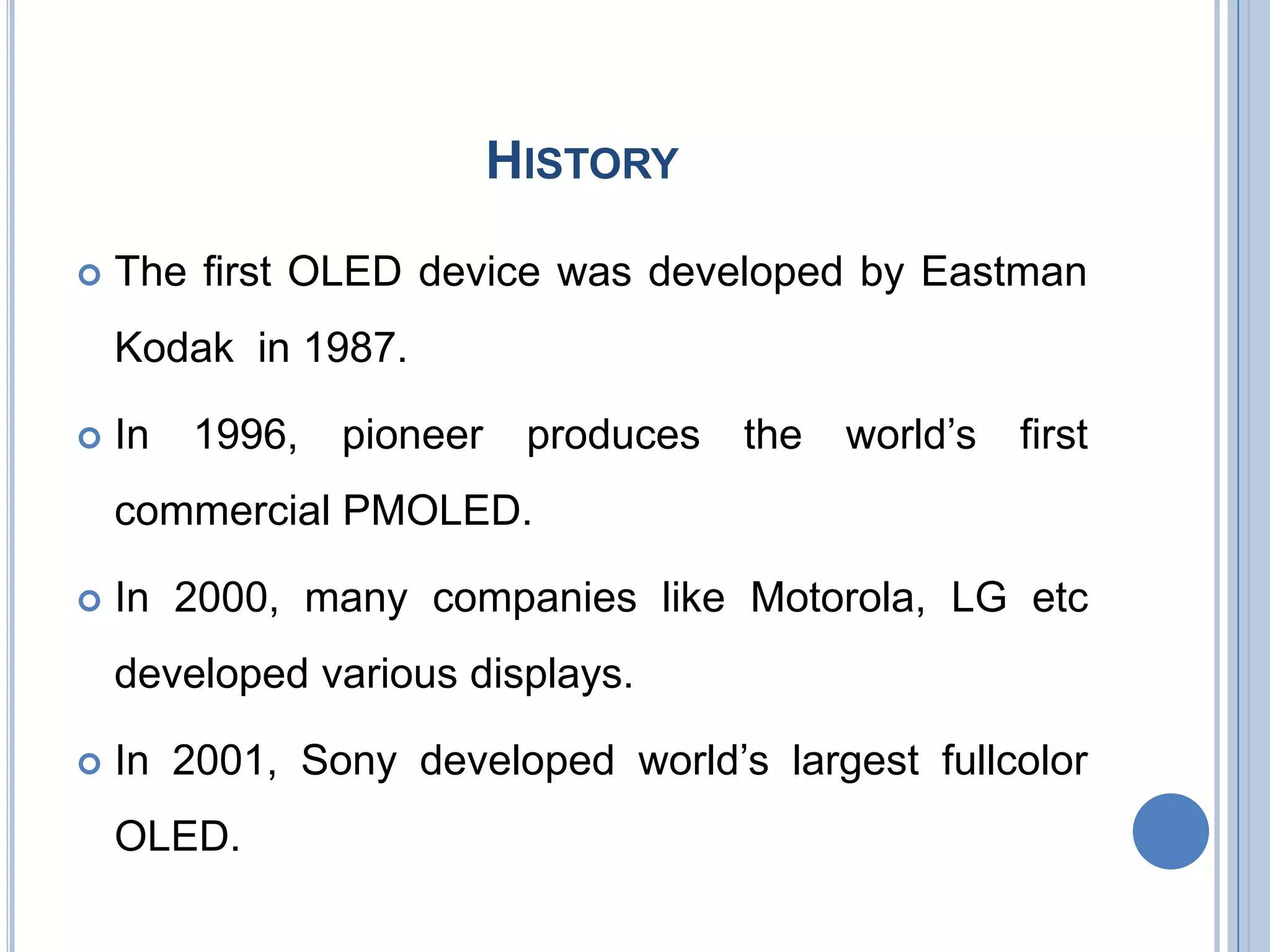 HISTORY
 The first OLED device was developed by Eastman
Kodak in 1987.
 In 1996, pioneer produces the world’s first
commercial PMOLED.
 In 2000, many companies like Motorola, LG etc
developed various displays.
 In 2001, Sony developed world’s largest fullcolor
OLED.
 
