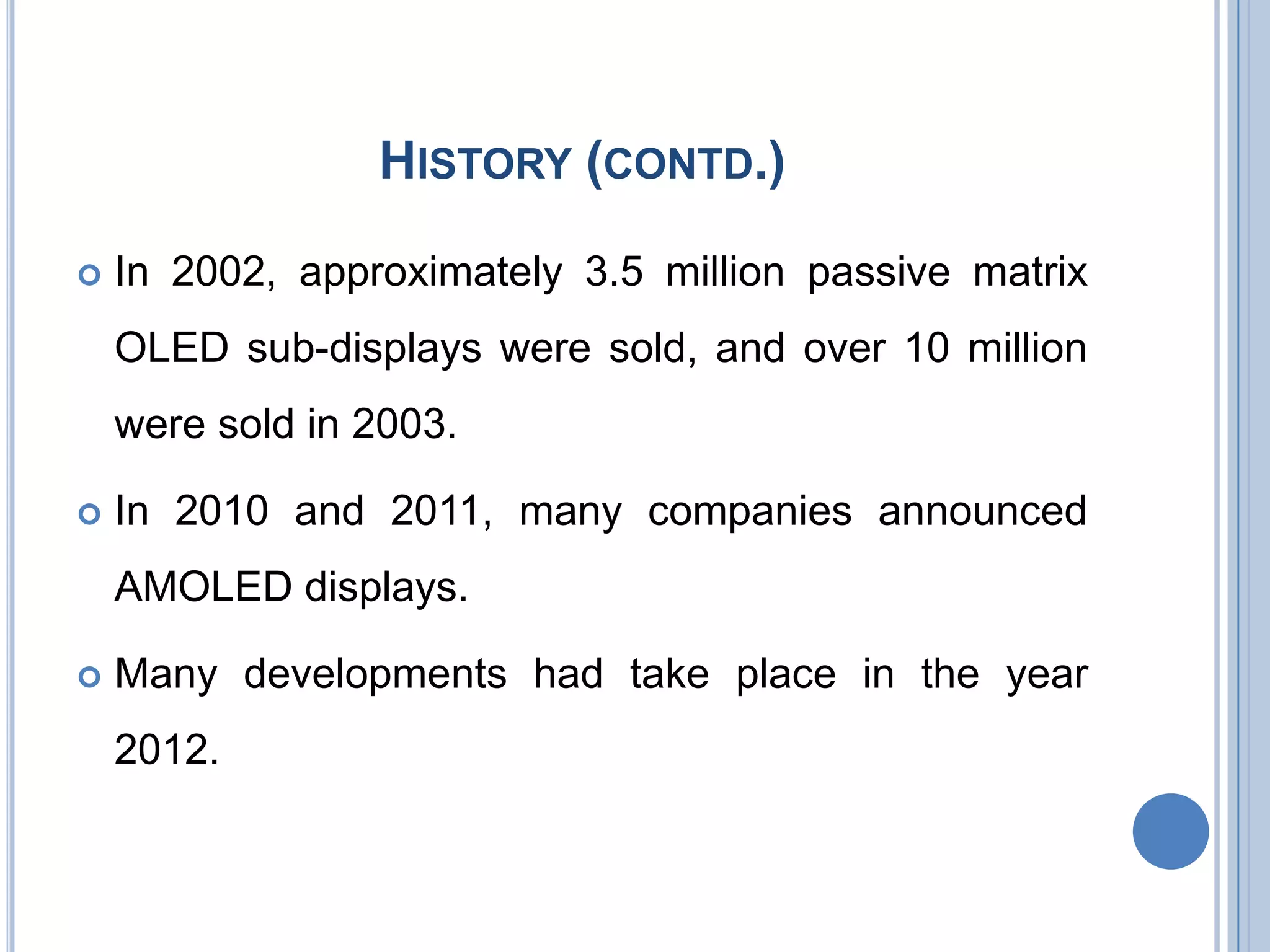 HISTORY (CONTD.)
 In 2002, approximately 3.5 million passive matrix
OLED sub-displays were sold, and over 10 million
were sold in 2003.
 In 2010 and 2011, many companies announced
AMOLED displays.
 Many developments had take place in the year
2012.
 