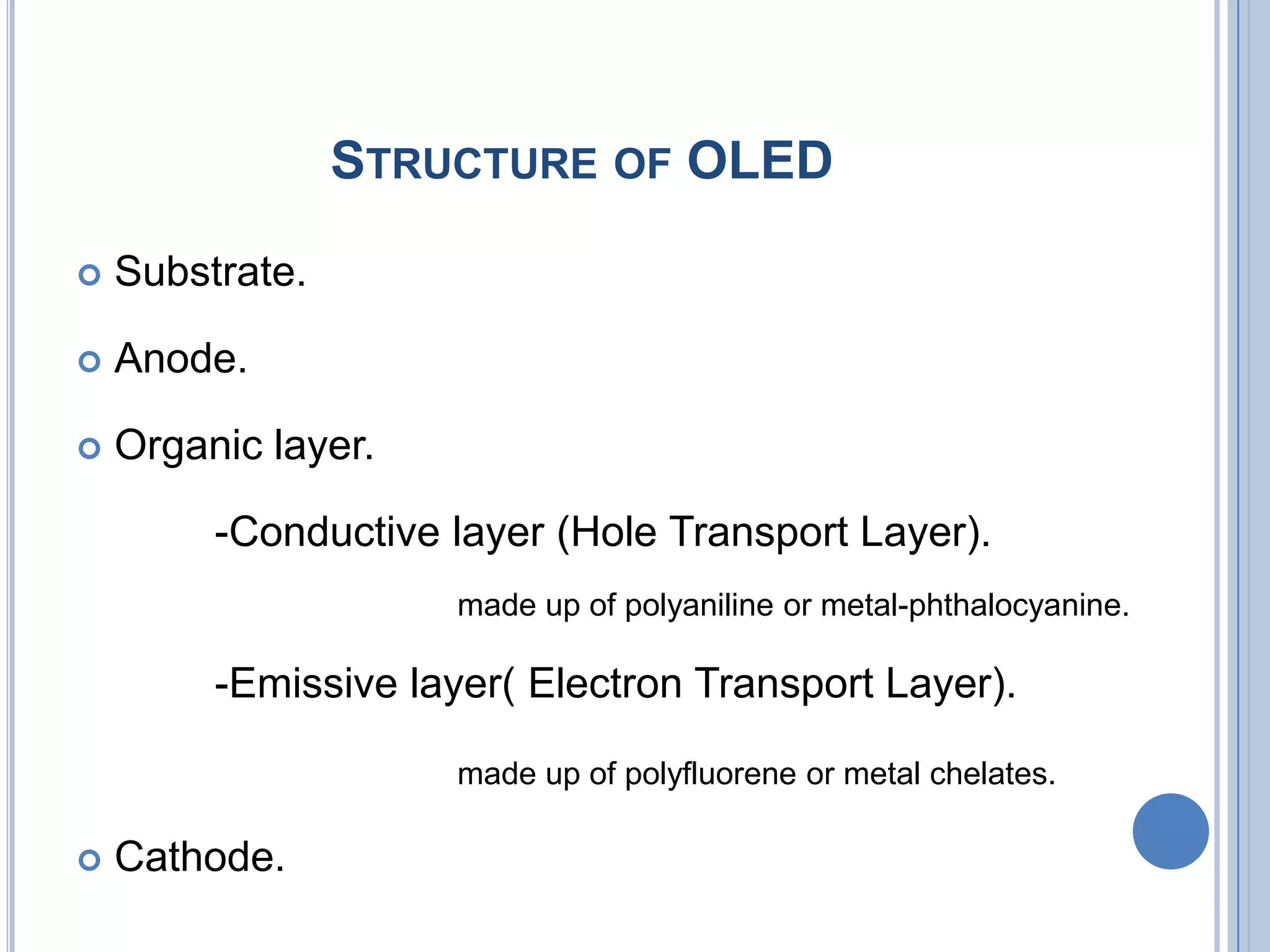 STRUCTURE OF OLED
 Substrate.
 Anode.
 Organic layer.
-Conductive layer (Hole Transport Layer).
made up of polyaniline or metal-phthalocyanine.
-Emissive layer( Electron Transport Layer).
made up of polyfluorene or metal chelates.
 Cathode.
 