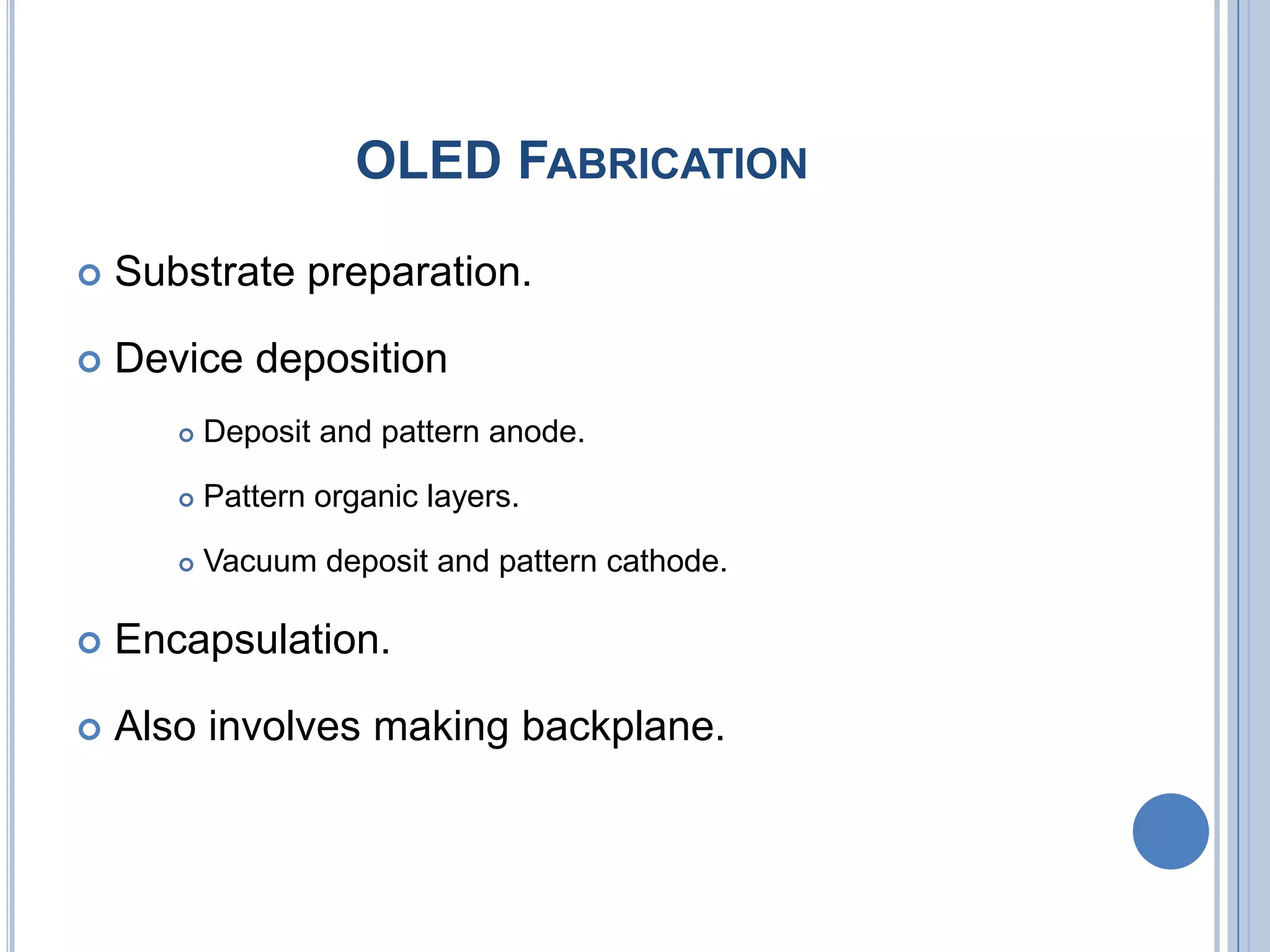 OLED FABRICATION
 Substrate preparation.
 Device deposition
 Deposit and pattern anode.
 Pattern organic layers.
 Vacuum deposit and pattern cathode.
 Encapsulation.
 Also involves making backplane.
 