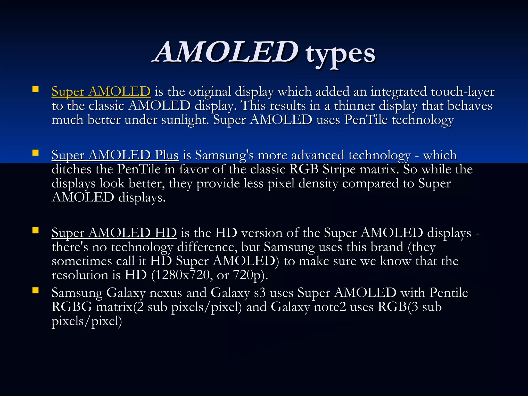 AMOLEDAMOLED typestypes
 Super AMOLEDSuper AMOLED is the original display which added an integrated touch-layer is the original display which added an integrated touch-layer
to the classic AMOLED display. This results in a thinner display that behavesto the classic AMOLED display. This results in a thinner display that behaves
much better under sunlight. Super AMOLED uses PenTile technologymuch better under sunlight. Super AMOLED uses PenTile technology
 Super AMOLED PlusSuper AMOLED Plus is Samsung's more advanced technology - which is Samsung's more advanced technology - which
ditches the PenTile in favor of the classic RGB Stripe matrix. So while theditches the PenTile in favor of the classic RGB Stripe matrix. So while the
displays look better, they provide less pixel density compared to Superdisplays look better, they provide less pixel density compared to Super
AMOLED displays.AMOLED displays.
 Super AMOLED HDSuper AMOLED HD is the HD version of the Super AMOLED displays - is the HD version of the Super AMOLED displays -
there's no technology difference, but Samsung uses this brand (theythere's no technology difference, but Samsung uses this brand (they
sometimes call it HD Super AMOLED) to make sure we know that thesometimes call it HD Super AMOLED) to make sure we know that the
resolution is HD (1280x720, or 720p).resolution is HD (1280x720, or 720p).
 Samsung Galaxy nexus and Galaxy s3 uses Super AMOLED with PentileSamsung Galaxy nexus and Galaxy s3 uses Super AMOLED with Pentile
RGBG matrix(2 sub pixels/pixel) and Galaxy note2 uses RGB(3 subRGBG matrix(2 sub pixels/pixel) and Galaxy note2 uses RGB(3 sub
pixels/pixel)pixels/pixel)
 