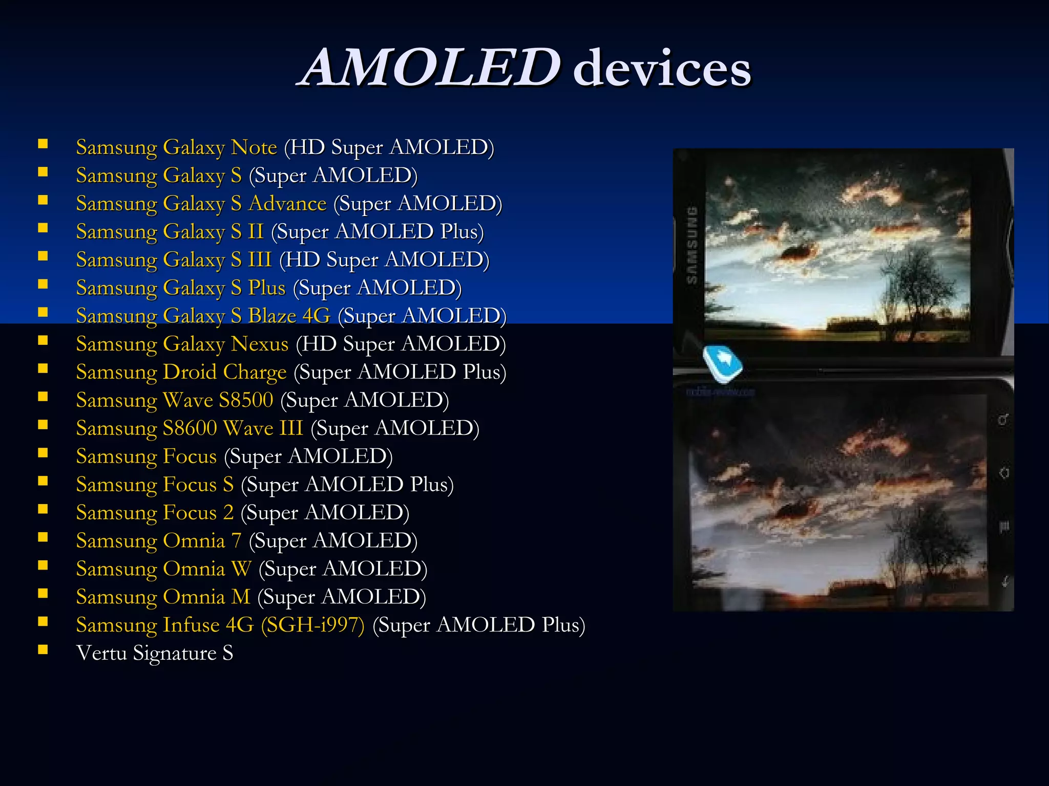 AMOLEDAMOLED devicesdevices
 Samsung Galaxy NoteSamsung Galaxy Note (HD Super AMOLED) (HD Super AMOLED)
 Samsung Galaxy SSamsung Galaxy S (Super AMOLED) (Super AMOLED)
 Samsung Galaxy S AdvanceSamsung Galaxy S Advance (Super AMOLED) (Super AMOLED)
 Samsung Galaxy S IISamsung Galaxy S II (Super AMOLED Plus) (Super AMOLED Plus)
 Samsung Galaxy S IIISamsung Galaxy S III (HD Super AMOLED) (HD Super AMOLED)
 Samsung Galaxy S PlusSamsung Galaxy S Plus (Super AMOLED) (Super AMOLED)
 Samsung Galaxy S Blaze 4GSamsung Galaxy S Blaze 4G (Super AMOLED) (Super AMOLED)
 Samsung Galaxy NexusSamsung Galaxy Nexus (HD Super AMOLED) (HD Super AMOLED)
 Samsung Droid ChargeSamsung Droid Charge (Super AMOLED Plus) (Super AMOLED Plus)
 Samsung Wave S8500Samsung Wave S8500 (Super AMOLED) (Super AMOLED)
 Samsung S8600 Wave IIISamsung S8600 Wave III (Super AMOLED) (Super AMOLED)
 Samsung FocusSamsung Focus (Super AMOLED) (Super AMOLED)
 Samsung Focus SSamsung Focus S (Super AMOLED Plus) (Super AMOLED Plus)
 Samsung Focus 2Samsung Focus 2 (Super AMOLED) (Super AMOLED)
 Samsung Omnia 7Samsung Omnia 7 (Super AMOLED) (Super AMOLED)
 Samsung Omnia WSamsung Omnia W (Super AMOLED) (Super AMOLED)
 Samsung Omnia MSamsung Omnia M (Super AMOLED) (Super AMOLED)
 Samsung Infuse 4G (SGH-i997)Samsung Infuse 4G (SGH-i997) (Super AMOLED Plus) (Super AMOLED Plus)
 Vertu Signature SVertu Signature S
 
