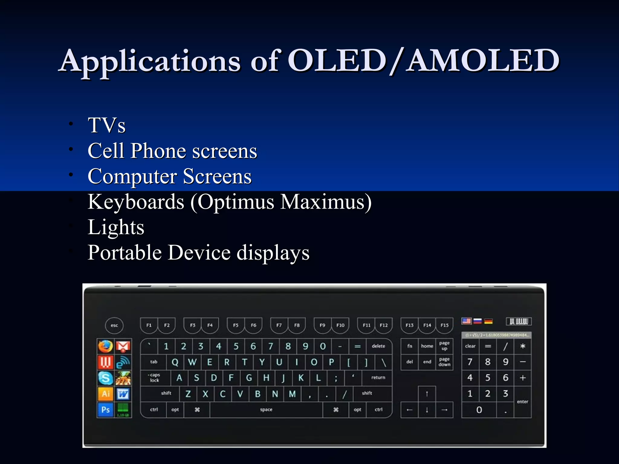 Applications of OLED/AMOLEDApplications of OLED/AMOLED
• TVsTVs
• Cell Phone screensCell Phone screens
• Computer ScreensComputer Screens
• Keyboards (Optimus Maximus)Keyboards (Optimus Maximus)
• LightsLights
• Portable Device displaysPortable Device displays
 