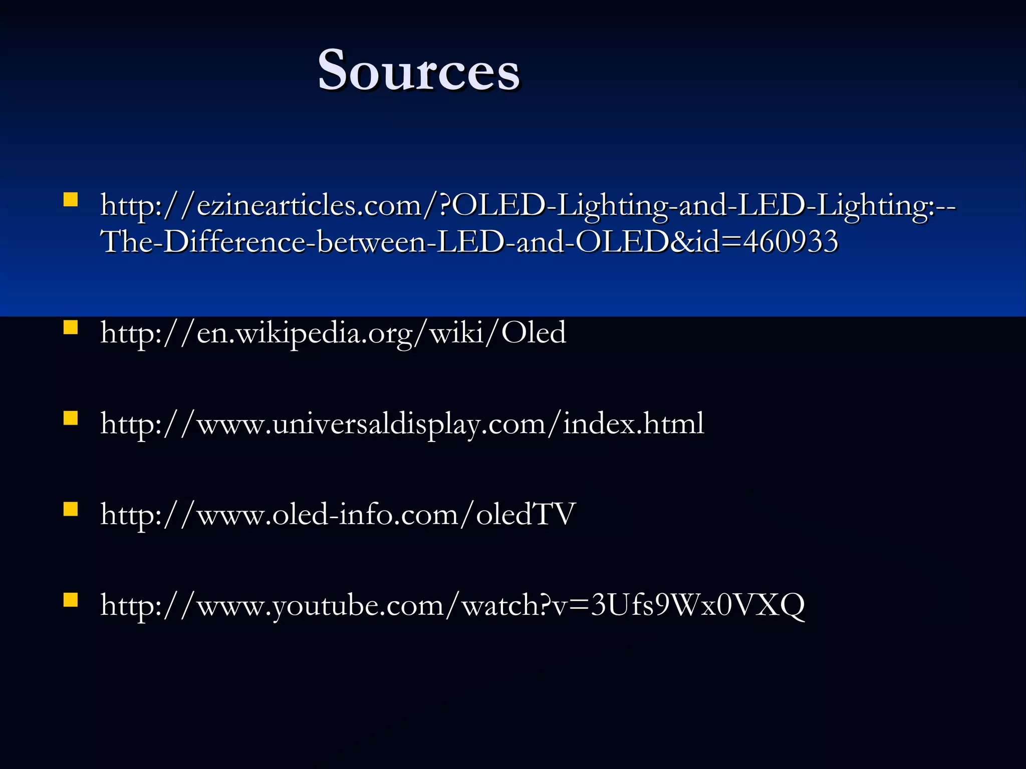 SourcesSources
 http://ezinearticles.com/?OLED-Lighting-and-LED-Lighting:--http://ezinearticles.com/?OLED-Lighting-and-LED-Lighting:--
The-Difference-between-LED-and-OLED&id=460933The-Difference-between-LED-and-OLED&id=460933
 http://en.wikipedia.org/wiki/Oledhttp://en.wikipedia.org/wiki/Oled
 http://www.universaldisplay.com/index.htmlhttp://www.universaldisplay.com/index.html
 http://www.oled-info.com/oledTVhttp://www.oled-info.com/oledTV
 http://www.youtube.com/watch?v=3Ufs9Wx0VXQhttp://www.youtube.com/watch?v=3Ufs9Wx0VXQ
 