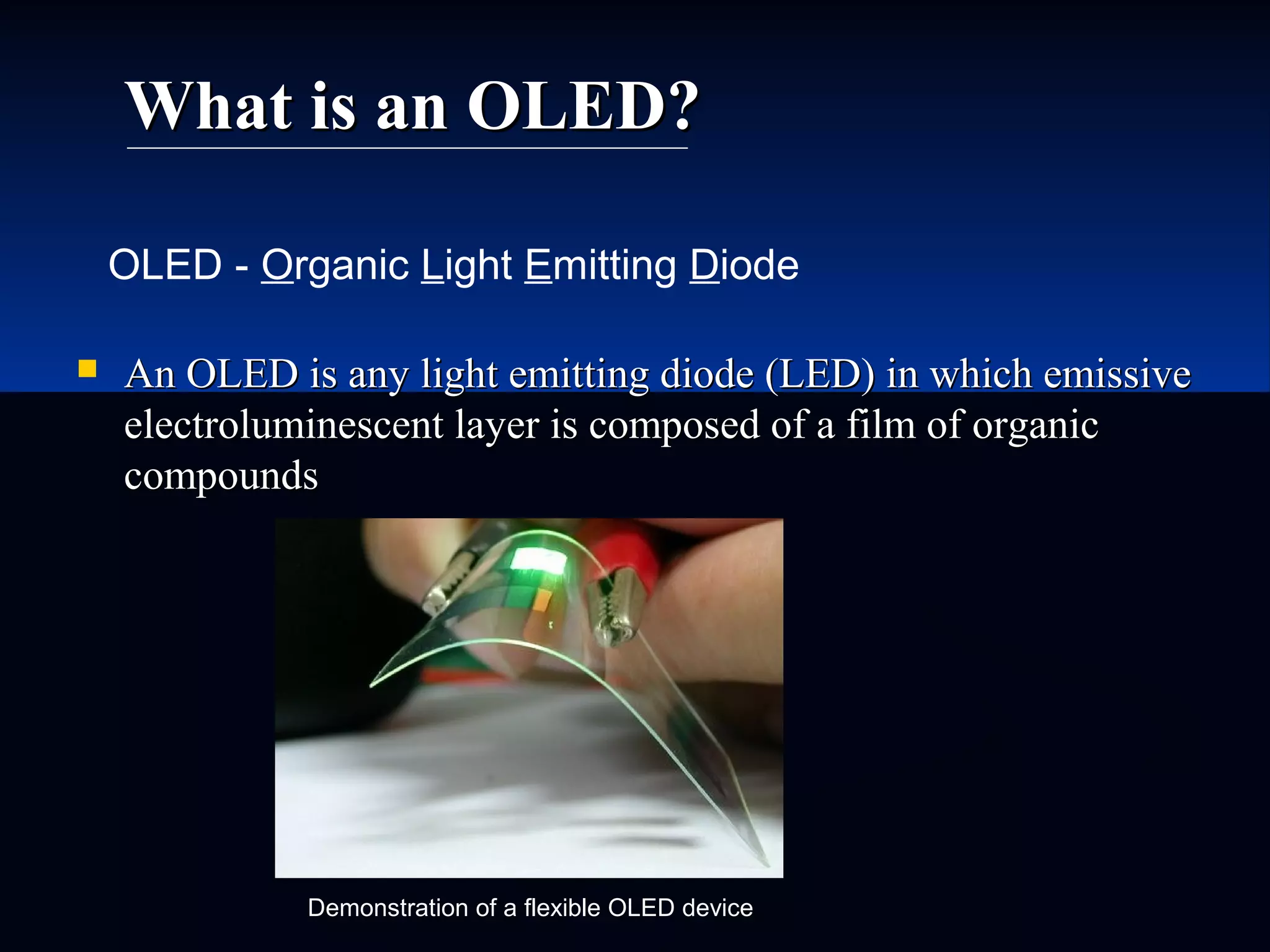 What is an OLED?What is an OLED?
 An OLED is any light emitting diode (LED) in which emissiveAn OLED is any light emitting diode (LED) in which emissive
electroluminescent layer is composed of a film of organicelectroluminescent layer is composed of a film of organic
compoundscompounds
OLED - Organic Light Emitting Diode
Demonstration of a flexible OLED device
 