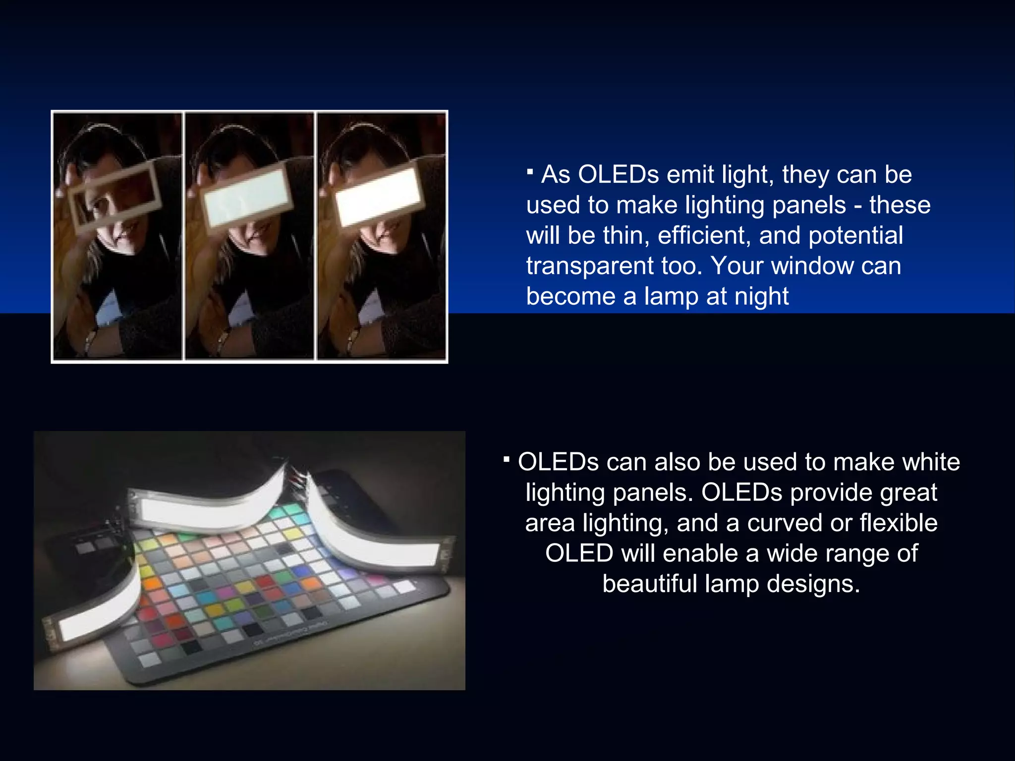  As OLEDs emit light, they can be
used to make lighting panels - these
will be thin, efficient, and potential
transparent too. Your window can
become a lamp at night
 OLEDs can also be used to make white
lighting panels. OLEDs provide great
area lighting, and a curved or flexible
OLED will enable a wide range of
beautiful lamp designs.
 
