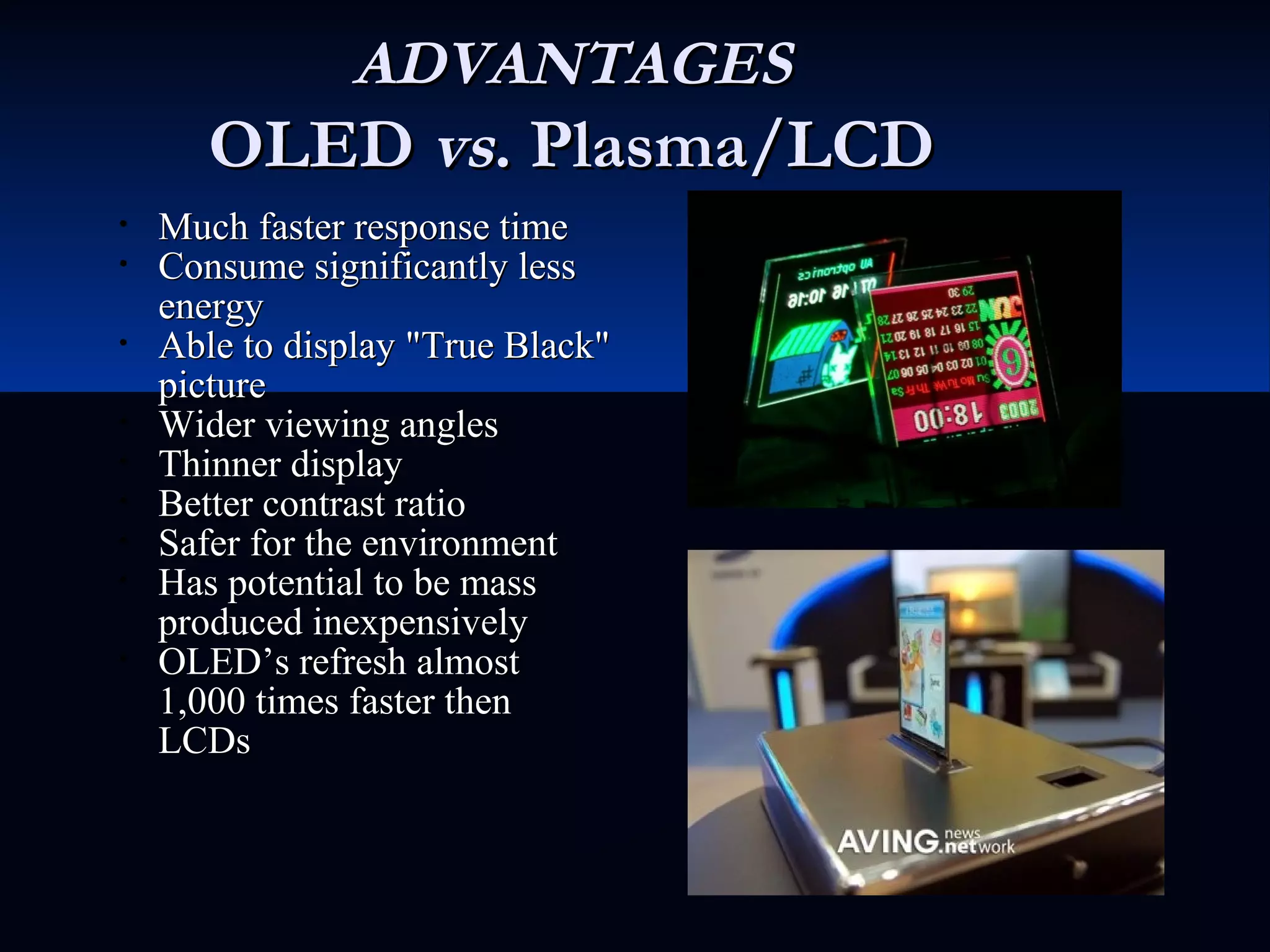 ADVANTAGESADVANTAGES
OLEDOLED vsvs. Plasma/LCD. Plasma/LCD
• Much faster response timeMuch faster response time
• Consume significantly lessConsume significantly less
energyenergy
• Able to display "True Black"Able to display "True Black"
picturepicture
• Wider viewing anglesWider viewing angles
• Thinner displayThinner display
• Better contrast ratioBetter contrast ratio
• Safer for the environmentSafer for the environment
• Has potential to be massHas potential to be mass
produced inexpensivelyproduced inexpensively
• OLED’s refresh almostOLED’s refresh almost
1,000 times faster then1,000 times faster then
LCDsLCDs
 