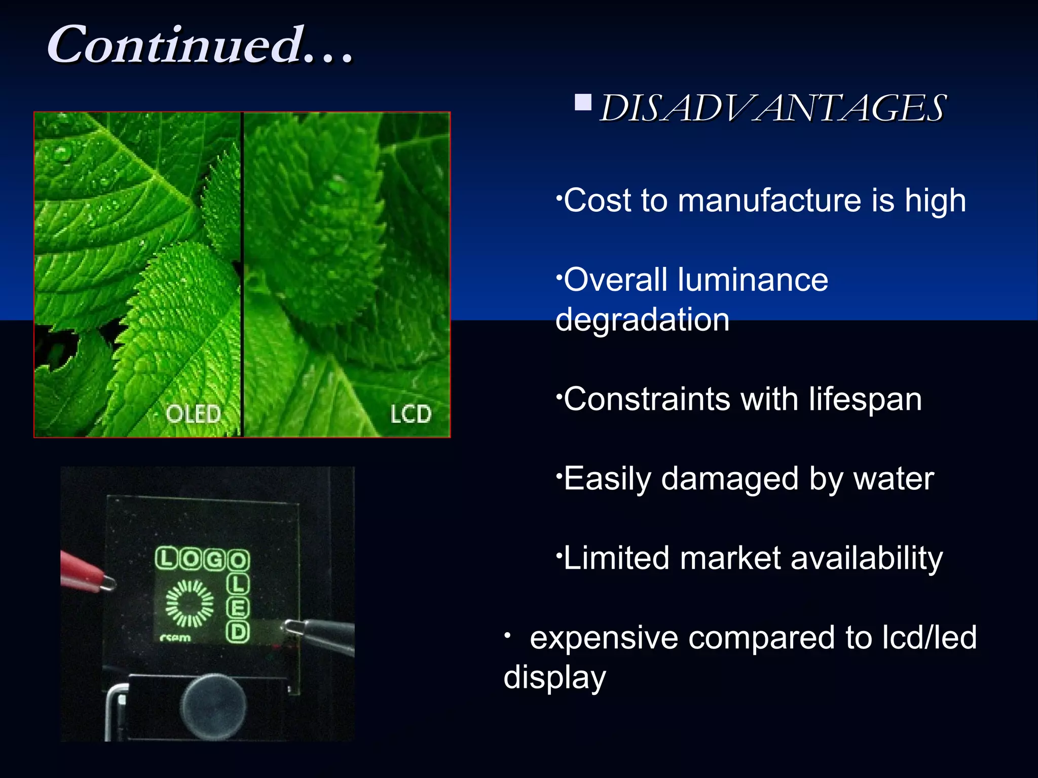 ContinuedContinued……
 DISADVANTAGESDISADVANTAGES
•Cost to manufacture is high
•Overall luminance
degradation
•Constraints with lifespan
•Easily damaged by water
•Limited market availability
• expensive compared to lcd/led
display
 