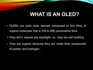 WHAT IS AN OLED?
• OLEDs are solid state devices composed of thin films of
organic molecules that is 100 to 500 nanometres thick.
• They don’t require any backlight. i.e., they are self emitting.
• They are organic because they are made from compounds
of carbon and hydrogen .
 