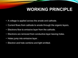 WORKING PRINCIPLE
• A voltage is applied across the anode and cathode.
• Current flows from cathode to anode through the organic layers.
• Electrons flow to emissive layer from the cathode.
• Electrons are removed from conductive layer leaving holes.
• Holes jump into emissive layer .
• Electron and hole combine and light emitted.
 