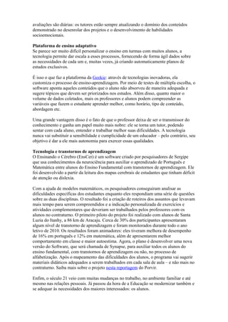 avaliações são diárias: os tutores estão sempre atualizando o domínio dos conteúdos
demonstrado no desenrolar dos projetos e o desenvolvimento de habilidades
socioemocionais.
Plataforma de ensino adaptativo
Se parece ser muito difícil personalizar o ensino em turmas com muitos alunos, a
tecnologia permite dar escala a esses processos, fornecendo de forma ágil dados sobre
as necessidades de cada um e, muitas vezes, já criando automaticamente planos de
estudos exclusivos.
É isso o que faz a plataforma da Geekie: através de tecnologias inovadoras, ela
customiza o processo de ensino-aprendizagem. Por meio de testes de múltipla escolha, o
software aponta aqueles conteúdos que o aluno não absorveu de maneira adequada e
sugere tópicos que devem ser priorizados nos estudos. Além disso, quanto maior o
volume de dados coletados, mais os professores e alunos podem compreender as
variáveis que fazem o estudante aprender melhor, como horário, tipo de conteúdo,
abordagem etc.
Uma grande vantagem disso é o fato de que o professor deixa de ser o transmissor do
conhecimento e ganha um papel muito mais nobre: ele se torna um tutor, podendo
sentar com cada aluno, entender e trabalhar melhor suas dificuldades. A tecnologia
nunca vai substituir a sensibilidade e cumplicidade de um educador – pelo contrário, seu
objetivo é dar a ele mais autonomia para exercer essas qualidades.
Tecnologia e transtornos de aprendizagem
O Ensinando o Cérebro (EnsCer) é um software criado por pesquisadores de Sergipe
que usa conhecimentos da neurociência para auxiliar o aprendizado de Português e
Matemática entre alunos do Ensino Fundamental com transtornos de aprendizagem. Ele
foi desenvolvido a partir da leitura dos mapas cerebrais de estudantes que tinham déficit
de atenção ou dislexia.
Com a ajuda de modelos matemáticos, os pesquisadores conseguiram analisar as
dificuldades específicas dos estudantes enquanto eles respondiam uma série de questões
sobre as duas disciplinas. O resultado foi a criação de roteiros dos assuntos que levavam
mais tempo para serem compreendidos e a indicação personalizada de exercícios e
atividades complementares que deveriam ser trabalhados pelos professores com os
alunos no contraturno. O primeiro piloto do projeto foi realizado com alunos de Santa
Luzia do Itanhy, a 86 km de Aracaju. Cerca de 30% dos participantes apresentaram
algum nível de transtorno de aprendizagem e foram monitorados durante todo o ano
letivo de 2010. Os resultados foram animadores: eles tiveram melhora de desempenho
de 16% em português e 12% em matemática, além de apresentarem melhor
comportamento em classe e maior autoestima. Agora, o plano é desenvolver uma nova
versão do Software, que será chamada de Synapse, para auxiliar todos os alunos do
ensino fundamental, com transtornos de aprendizagem ou não, no processo de
alfabetização. Após o mapeamento das dificuldades dos alunos, o programa vai sugerir
materiais didáticos adequados a serem trabalhados em cada sala de aula – e não mais no
contraturno. Saiba mais sobre o projeto nesta reportagem do Porvir.
Enfim, o século 21 veio com muitas mudanças no trabalho, no ambiente familiar e até
mesmo nas relações pessoais. Já passou da hora de a Educação se modernizar também e
se adequar às necessidades dos maiores interessados: os alunos.
 