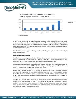 Exhibit 2. Market Value of OLED Materials in All Displays
             and Lighting Applications 2013-2019 ($ Millions)
         2,000

         1,500                                                                                          Page | 3
         1,000

           500

             0
                   2013       2014      2015       2016      2017       2018      2019
                                                   Year
         © NanoMarkets 2013




If large OLED panels can be created with a process that offers reasonable yields, then large
revenues are the result. So size matters in two senses. The important thing to recognize here is
that NanoMarkets’ projections are not based on exceptionally high expectations: Very modest
penetration rates of the TV and lighting sectors will translate into big gains in addressable markets
for OLED materials suppliers.

Could solution processing prove the key enabling technology that gets the materials industry to
those modest gains?

Cost-Effective Scalability
NanoMarkets’ forecasts, portrayed in the Exhibits above, are also based on an assumption that
OLEDs can be made to demonstrate cost-effective scalability. If this cannot be achieved then
OLED TVs and OLED lighting will never become mainstream consumer items.

One small defect can cause an entire large panel to fail, after all, and low yields guarantee that no
one can make money on large OLEDs without charging exorbitantly high prices. As proof that we
are still a long way from the goal here, consider what follows.

OLED TVs: LG currently sells 55” OLED TVs at about $10,000 to $15,000 each in several
markets and is planning to expand into additional markets over the next twelve months.
Meanwhile, Samsung is still saying that it will launch its own 55” OLED TV product late this year
or early next, and Panasonic, Sony, Seiko Epson, and AUO are all planning to enter the OLED TV
market soon.

TVs that cost upwards of $10,000 each are clearly out of reach of the average consumer. For
comparison, an average smart 55” LCD TV costs around $1,500 - $2,000. So even if OLEDs are
sold at a premium based on their status as the “latest-greatest” technology, prices need to come
down by a 5x factor. To date, however, low manufacturing yields in conventional vapor deposition
processes are keeping costs (and prices) high.
 