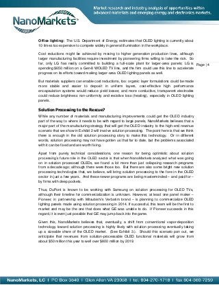 Office lighting: The U.S. Department of Energy, estimates that OLED lighting is currently about
10 times too expensive to compete widely in general illumination in the workplace.

Cost reductions might be achieved by moving to higher generation production lines, although
larger manufacturing facilities require investment by pioneering firms willing to take the risk. So
far, only LG has really committed to building a full-scale plant for larger-area panels; LG is Page | 4
spending $650 million on a Gen-8 WOLED TV line, and the firm could use this line to accelerate
progress on its efforts toward making larger-area OLED lighting panels as well.

But materials suppliers can enable cost reductions, too: organic layer formulations could be made
more stable and easier to deposit in uniform layers, cost-effective high performance
encapsulation systems would reduce yield losses; and more conductive, transparent electrodes
could reduce brightness non-uniformity and resistive loss (heating), especially in OLED lighting
panels.

Solution Processing to the Rescue?
While any number of materials and manufacturing improvements could get the OLED industry
part of the way to where it needs to be with regard to large panels, NanoMarkets believes that a
major part of the manufacturing strategy that will get the OLED industry to the high-end revenue
scenario that we show in Exhibit 2 will involve solution processing. The point here is that we think
there is enough in the old solution processing story to make this technology. Or in different
words, solution processing may not have gotten us that far to date, but the problems associated
with it can be fixed and are worth fixing.

Apart from purely technical considerations, one reason for being optimistic about solution
processing’s future role in the OLED sector is that when NanoMarkets analyzed what was going
on in solution processed OLEDs, we found a lot more than just collapsing research programs
from a decade ago; although there were those too. But there are also some bright new solution
processing technologies that, we believe, will bring solution processing to the fore in the OLED
sector in just a few years. And these newer programs are being masterminded – and paid for –
by firms with deep pockets.

Thus, DuPont is known to be working with Samsung on solution processing for OLED TVs,
although their timeline for commercialization is unknown. However, at least one panel maker –
Pioneer, in partnership with Mitsubishi’s Verbatim brand – is planning to commercialize OLED
lighting panels made using solution processing in 2014. If successful, this team will be the first to
market and may be the one that does what GE was unable to do. If Pioneer succeeds in this
regard, it is even just possible that GE may jump back into the game.

Given this, NanoMarkets believes that, eventually, a shift from conventional vapor-deposition
technology toward solution processing is highly likely with solution processing eventually taking
up a sizeable share of the OLED market. (See Exhibit 3.). Should this scenario pan out, we
anticipate that revenues from solution-processable OLED functional materials will grow from
about $50 million this year to well over $800 million by 2019.
 